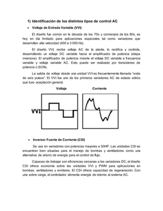 1) Identificación de los distintos tipos de control AC
 Voltaje de Entrada Variable (VVI)
El diseño fue común en la década de los 70s y comienzos de los 80s, es
hoy en día limitado para aplicaciones especiales tal como variadores que
desarrollan alta velocidad (400 a 3 000 Hz).
El diseño VVI, recibe voltaje AC de la planta, lo rectifica y controla,
desarrollando un voltaje DC variable hacia el amplificador de potencia (etapa
inversora). El amplificador de potencia invierte el voltaje DC variable a frecuencia
variable y voltaje variable AC. Esto puede ser realizado por transistores de
potencia o SCRs.
La salida de voltaje desde una unidad VVI es frecuentemente llamada “onda
de seis pulsos”. El VVI fue uno de los primeros variadores AC de estado sólido
que tuvo aceptación general.
Voltaje Corriente
 Inversor Fuente de Corriente (CSI)
Se usa en variadores con potencias mayores a 50HP. Las unidades CSI se
encuentran bien situadas para el manejo de bombas y ventiladores como una
alternativa de ahorro de energía para el control de flujo.
Capaces de trabajar con eficiencias cercanas a los variadores DC, el diseño
CSI ofrece economía sobre las unidades VVI y PWM para aplicaciones en
bombas, ventiladores y similares. El CSI ofrece capacidad de regeneración. Con
una sobre carga, el controlador alimenta energía de retorno al sistema AC.
 