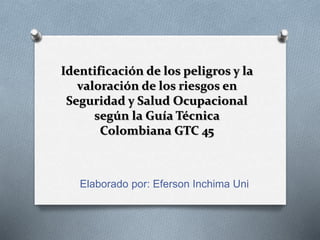 Identificación de los peligros y la
valoración de los riesgos en
Seguridad y Salud Ocupacional
según la Guía Técnica
Colombiana GTC 45
Elaborado por: Eferson Inchima Uni
 
