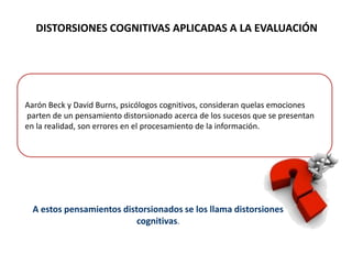 DISTORSIONES COGNITIVAS APLICADAS A LA EVALUACIÓN
Aarón Beck y David Burns, psicólogos cognitivos, consideran quelas emociones
parten de un pensamiento distorsionado acerca de los sucesos que se presentan
en la realidad, son errores en el procesamiento de la información.
A estos pensamientos distorsionados se los llama distorsiones
cognitivas.
 
