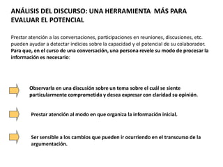 ANÁLISIS DEL DISCURSO: UNA HERRAMIENTA MÁS PARA
EVALUAR EL POTENCIAL
Prestar atención a las conversaciones, participaciones en reuniones, discusiones, etc.
pueden ayudar a detectar indicios sobre la capacidad y el potencial de su colaborador.
Para que, en el curso de una conversación, una persona revele su modo de procesar la
información es necesario:
Observarla en una discusión sobre un tema sobre el cuál se siente
particularmente comprometida y desea expresar con claridad su opinión.
Prestar atención al modo en que organiza la información inicial.
Ser sensible a los cambios que pueden ir ocurriendo en el transcurso de la
argumentación.
 