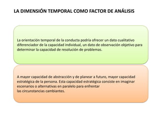 LA DIMENSIÓN TEMPORAL COMO FACTOR DE ANÁLISIS
La orientación temporal de la conducta podría ofrecer un dato cualitativo
diferenciador de la capacidad individual, un dato de observación objetivo para
determinar la capacidad de resolución de problemas.
A mayor capacidad de abstracción y de planear a futuro, mayor capacidad
estratégica de la persona. Esta capacidad estratégica consiste en imaginar
escenarios o alternativas en paralelo para enfrentar
las circunstancias cambiantes.
 