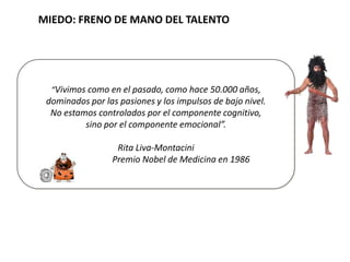 MIEDO: FRENO DE MANO DEL TALENTO
“Vivimos como en el pasado, como hace 50.000 años,
dominados por las pasiones y los impulsos de bajo nivel.
No estamos controlados por el componente cognitivo,
sino por el componente emocional”.
Rita Liva-Montacini
Premio Nobel de Medicina en 1986
 