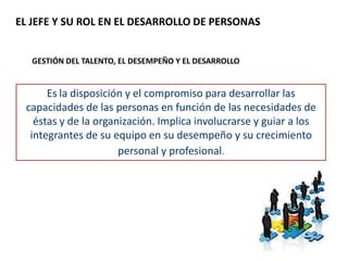 EL JEFE Y SU ROL EN EL DESARROLLO DE PERSONAS
GESTIÓN DEL TALENTO, EL DESEMPEÑO Y EL DESARROLLO
Es la disposición y el compromiso para desarrollar las
capacidades de las personas en función de las necesidades de
éstas y de la organización. Implica involucrarse y guiar a los
integrantes de su equipo en su desempeño y su crecimiento
personal y profesional.
 