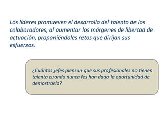 Los líderes promueven el desarrollo del talento de los
colaboradores, al aumentar los márgenes de libertad de
actuación, proponiéndoles retos que dirijan sus
esfuerzos.
¿Cuántos jefes piensan que sus profesionales no tienen
talento cuando nunca les han dado la oportunidad de
demostrarlo?
 