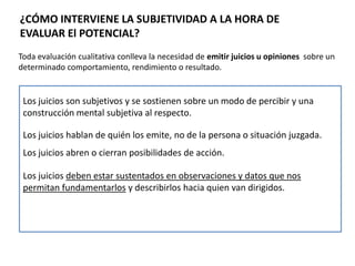 ¿CÓMO INTERVIENE LA SUBJETIVIDAD A LA HORA DE
EVALUAR El POTENCIAL?
Toda evaluación cualitativa conlleva la necesidad de emitir juicios u opiniones sobre un
determinado comportamiento, rendimiento o resultado.
Los juicios son subjetivos y se sostienen sobre un modo de percibir y una
construcción mental subjetiva al respecto.
Los juicios hablan de quién los emite, no de la persona o situación juzgada.
Los juicios abren o cierran posibilidades de acción.
Los juicios deben estar sustentados en observaciones y datos que nos
permitan fundamentarlos y describirlos hacia quien van dirigidos.
 
