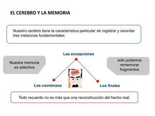 EL CEREBRO Y LA MEMORIA
Nuestro cerebro tiene la característica particular de registrar y recordar
tres instancias fundamentales:
Los finalesLos comienzos
Las excepciones
Nuestra memoria
es selectiva
solo podemos
rememorar
fragmentos
Todo recuerdo no es más que una reconstrucción del hecho real.
 