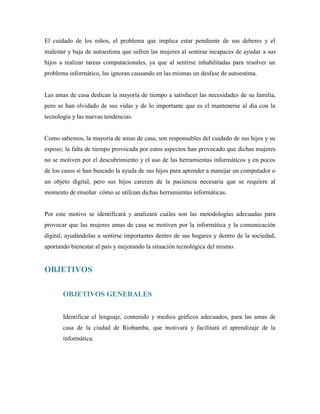 El cuidado de los niños, el problema que implica estar pendiente de sus deberes y el
malestar y baja de autoestima que sufren las mujeres al sentirse incapaces de ayudar a sus
hijos a realizar tareas computacionales, ya que al sentirse inhabilitadas para resolver un
problema informático, las ignoran causando en las mismas un desfase de autoestima.
Las amas de casa dedican la mayoría de tiempo a satisfacer las necesidades de su familia,
pero se han olvidado de sus vidas y de lo importante que es el mantenerse al día con la
tecnología y las nuevas tendencias.
Como sabemos, la mayoría de amas de casa, son responsables del cuidado de sus hijos y su
esposo; la falta de tiempo provocada por estos aspectos han provocado que dichas mujeres
no se motiven por el descubrimiento y el uso de las herramientas informáticos y en pocos
de los casos si han buscado la ayuda de sus hijos para aprender a manejar un computador o
un objeto digital, pero sus hijos carecen de la paciencia necesaria que se requiere al
momento de enseñar cómo se utilizan dichas herramientas informáticas.
Por este motivo se identificará y analizará cuáles son las metodologías adecuadas para
provocar que las mujeres amas de casa se motiven por la informática y la comunicación
digital, ayudándolas a sentirse importantes dentro de sus hogares y dentro de la sociedad,
aportando bienestar al país y mejorando la situación tecnológica del mismo.
OBJETIVOS
OBJETIVOS GENERALES
Identificar el lenguaje, contenido y medios gráficos adecuados, para las amas de
casa de la ciudad de Riobamba, que motivará y facilitará el aprendizaje de la
informática.
 