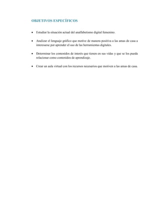 OBJETIVOS ESPECÍFICOS
 Estudiar la situación actual del analfabetismo digital femenino.
 Analizar el lenguaje gráfico que motive de manera positiva a las amas de casa a
interesarse por aprender el uso de las herramientas digitales.
 Determinar los contenidos de interés que tienen en sus vidas y que se los pueda
relacionar como contenidos de aprendizaje.
 Crear un aula virtual con los recursos necesarios que motiven a las amas de casa.
 