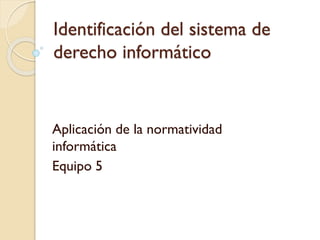 Identificación del sistema de
derecho informático

Aplicación de la normatividad
informática
Equipo 5

 