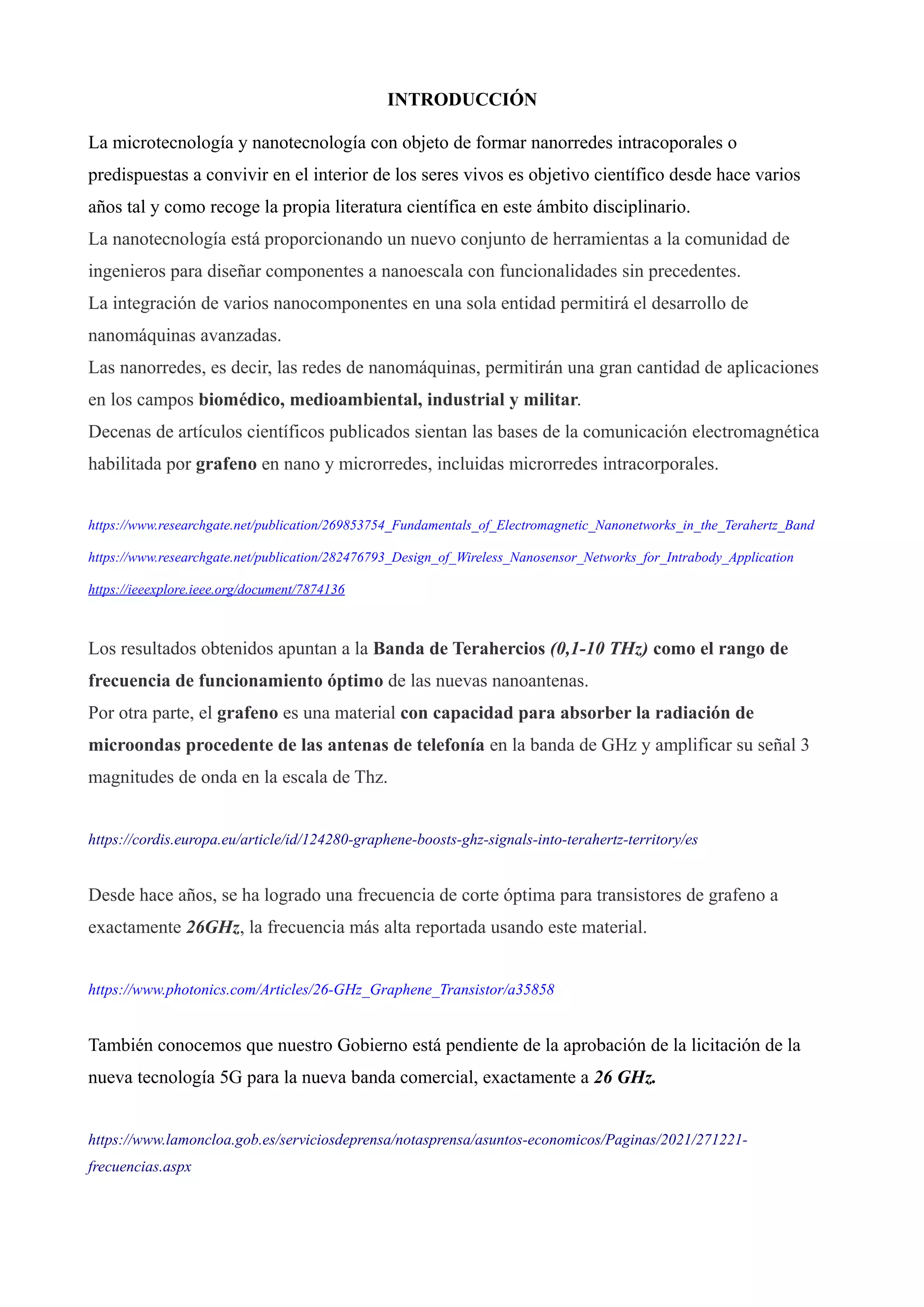 INTRODUCCIÓN
La microtecnología y nanotecnología con objeto de formar nanorredes intracoporales o
predispuestas a convivir en el interior de los seres vivos es objetivo científico desde hace varios
años tal y como recoge la propia literatura científica en este ámbito disciplinario.
La nanotecnología está proporcionando un nuevo conjunto de herramientas a la comunidad de
ingenieros para diseñar componentes a nanoescala con funcionalidades sin precedentes.
La integración de varios nanocomponentes en una sola entidad permitirá el desarrollo de
nanomáquinas avanzadas.
Las nanorredes, es decir, las redes de nanomáquinas, permitirán una gran cantidad de aplicaciones
en los campos biomédico, medioambiental, industrial y militar.
Decenas de artículos científicos publicados sientan las bases de la comunicación electromagnética
habilitada por grafeno en nano y microrredes, incluidas microrredes intracorporales.
https://www.researchgate.net/publication/269853754_Fundamentals_of_Electromagnetic_Nanonetworks_in_the_Terahertz_Band
https://www.researchgate.net/publication/282476793_Design_of_Wireless_Nanosensor_Networks_for_Intrabody_Application
https://ieeexplore.ieee.org/document/7874136
Los resultados obtenidos apuntan a la Banda de Terahercios (0,1-10 THz) como el rango de
frecuencia de funcionamiento óptimo de las nuevas nanoantenas.
Por otra parte, el grafeno es una material con capacidad para absorber la radiación de
microondas procedente de las antenas de telefonía en la banda de GHz y amplificar su señal 3
magnitudes de onda en la escala de Thz.
https://cordis.europa.eu/article/id/124280-graphene-boosts-ghz-signals-into-terahertz-territory/es
Desde hace años, se ha logrado una frecuencia de corte óptima para transistores de grafeno a
exactamente 26GHz, la frecuencia más alta reportada usando este material.
https://www.photonics.com/Articles/26-GHz_Graphene_Transistor/a35858
También conocemos que nuestro Gobierno está pendiente de la aprobación de la licitación de la
nueva tecnología 5G para la nueva banda comercial, exactamente a 26 GHz.
https://www.lamoncloa.gob.es/serviciosdeprensa/notasprensa/asuntos-economicos/Paginas/2021/271221-
frecuencias.aspx
 