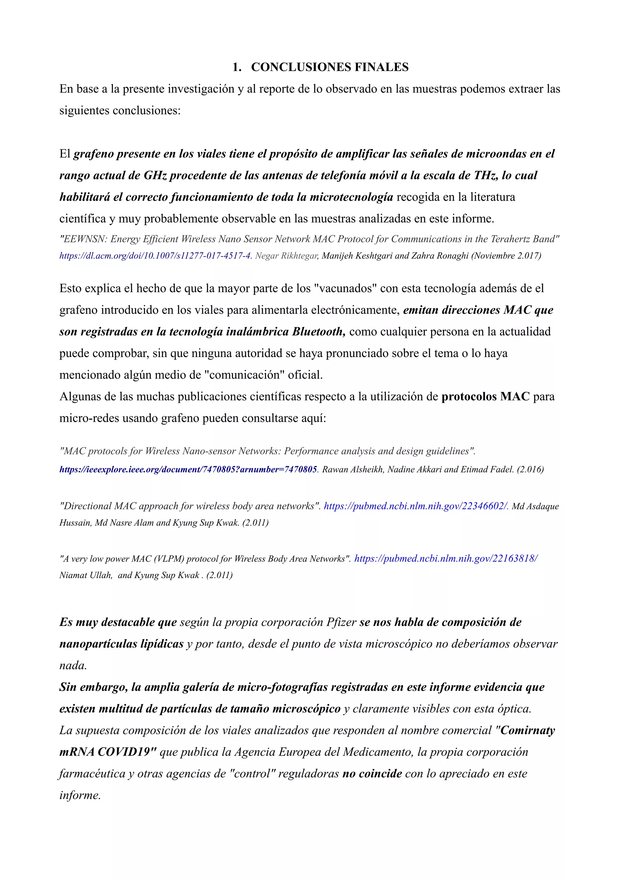 1. CONCLUSIONES FINALES
En base a la presente investigación y al reporte de lo observado en las muestras podemos extraer las
siguientes conclusiones:
El grafeno presente en los viales tiene el propósito de amplificar las señales de microondas en el
rango actual de GHz procedente de las antenas de telefonía móvil a la escala de THz, lo cual
habilitará el correcto funcionamiento de toda la microtecnología recogida en la literatura
científica y muy probablemente observable en las muestras analizadas en este informe.
"EEWNSN: Energy Efficient Wireless Nano Sensor Network MAC Protocol for Communications in the Terahertz Band"
https://dl.acm.org/doi/10.1007/s11277-017-4517-4. Negar Rikhtegar, Manijeh Keshtgari and Zahra Ronaghi (Noviembre 2.017)
Esto explica el hecho de que la mayor parte de los "vacunados" con esta tecnología además de el
grafeno introducido en los viales para alimentarla electrónicamente, emitan direcciones MAC que
son registradas en la tecnología inalámbrica Bluetooth, como cualquier persona en la actualidad
puede comprobar, sin que ninguna autoridad se haya pronunciado sobre el tema o lo haya
mencionado algún medio de "comunicación" oficial.
Algunas de las muchas publicaciones científicas respecto a la utilización de protocolos MAC para
micro-redes usando grafeno pueden consultarse aquí:
"MAC protocols for Wireless Nano-sensor Networks: Performance analysis and design guidelines".
https://ieeexplore.ieee.org/document/7470805?arnumber=7470805. Rawan Alsheikh, Nadine Akkari and Etimad Fadel. (2.016)
"Directional MAC approach for wireless body area networks". https://pubmed.ncbi.nlm.nih.gov/22346602/. Md Asdaque
Hussain, Md Nasre Alam and Kyung Sup Kwak. (2.011)
"A very low power MAC (VLPM) protocol for Wireless Body Area Networks". https://pubmed.ncbi.nlm.nih.gov/22163818/
Niamat Ullah, and Kyung Sup Kwak . (2.011)
Es muy destacable que según la propia corporación Pfizer se nos habla de composición de
nanopartículas lipídicas y por tanto, desde el punto de vista microscópico no deberíamos observar
nada.
Sin embargo, la amplia galería de micro-fotografías registradas en este informe evidencia que
existen multitud de partículas de tamaño microscópico y claramente visibles con esta óptica.
La supuesta composición de los viales analizados que responden al nombre comercial "Comirnaty
mRNA COVID19" que publica la Agencia Europea del Medicamento, la propia corporación
farmacéutica y otras agencias de "control" reguladoras no coincide con lo apreciado en este
informe.
 