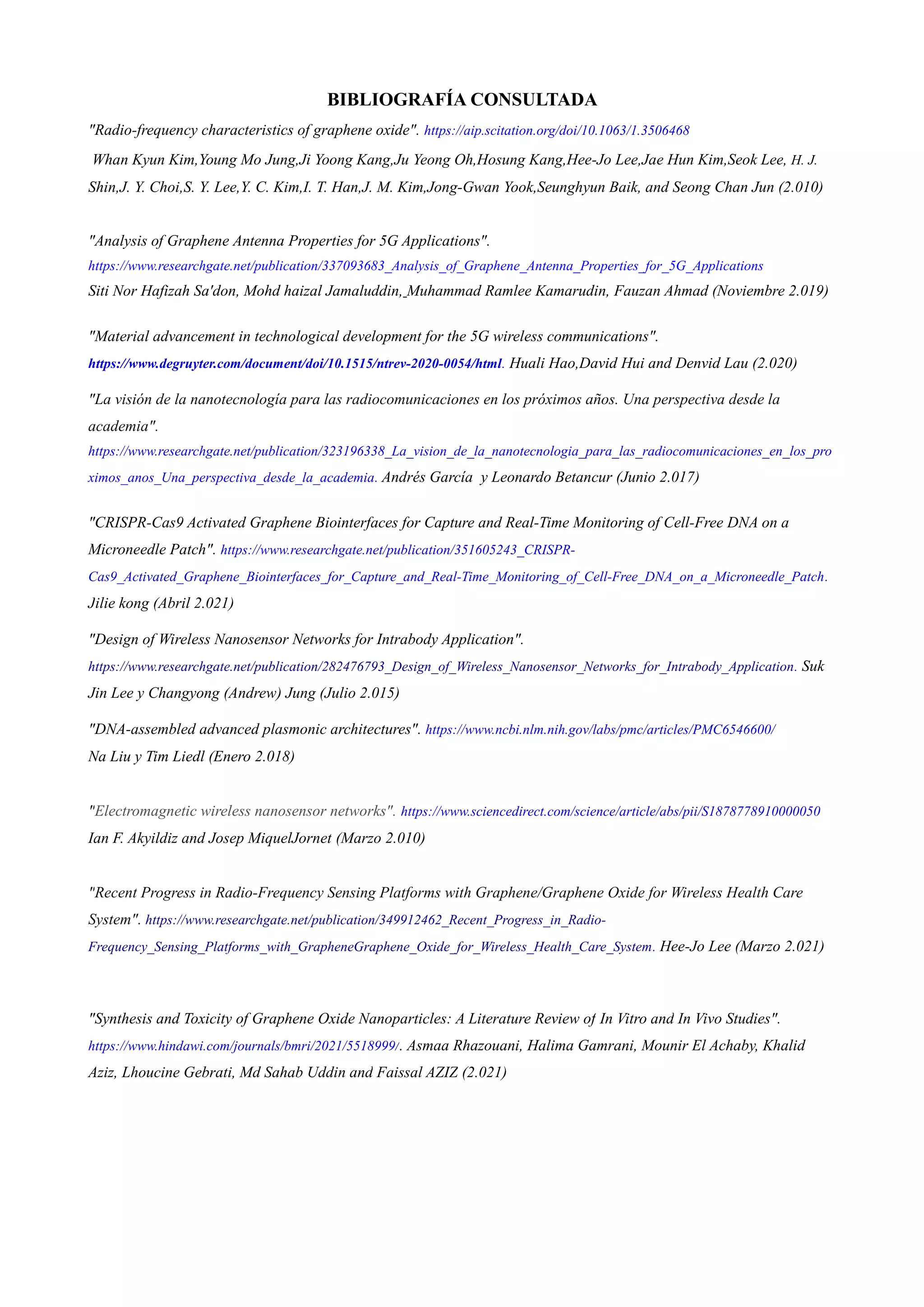 BIBLIOGRAFÍA CONSULTADA
"Radio-frequency characteristics of graphene oxide". https://aip.scitation.org/doi/10.1063/1.3506468
Whan Kyun Kim,Young Mo Jung,Ji Yoong Kang,Ju Yeong Oh,Hosung Kang,Hee-Jo Lee,Jae Hun Kim,Seok Lee, H. J.
Shin,J. Y. Choi,S. Y. Lee,Y. C. Kim,I. T. Han,J. M. Kim,Jong-Gwan Yook,Seunghyun Baik, and Seong Chan Jun (2.010)
"Analysis of Graphene Antenna Properties for 5G Applications".
https://www.researchgate.net/publication/337093683_Analysis_of_Graphene_Antenna_Properties_for_5G_Applications
Siti Nor Hafizah Sa'don, Mohd haizal Jamaluddin, Muhammad Ramlee Kamarudin, Fauzan Ahmad (Noviembre 2.019)
"Material advancement in technological development for the 5G wireless communications".
https://www.degruyter.com/document/doi/10.1515/ntrev-2020-0054/html. Huali Hao,David Hui and Denvid Lau (2.020)
"La visión de la nanotecnología para las radiocomunicaciones en los próximos años. Una perspectiva desde la
academia".
https://www.researchgate.net/publication/323196338_La_vision_de_la_nanotecnologia_para_las_radiocomunicaciones_en_los_pro
ximos_anos_Una_perspectiva_desde_la_academia. Andrés García y Leonardo Betancur (Junio 2.017)
"CRISPR-Cas9 Activated Graphene Biointerfaces for Capture and Real-Time Monitoring of Cell-Free DNA on a
Microneedle Patch". https://www.researchgate.net/publication/351605243_CRISPR-
Cas9_Activated_Graphene_Biointerfaces_for_Capture_and_Real-Time_Monitoring_of_Cell-Free_DNA_on_a_Microneedle_Patch.
Jilie kong (Abril 2.021)
"Design of Wireless Nanosensor Networks for Intrabody Application".
https://www.researchgate.net/publication/282476793_Design_of_Wireless_Nanosensor_Networks_for_Intrabody_Application. Suk
Jin Lee y Changyong (Andrew) Jung (Julio 2.015)
"DNA-assembled advanced plasmonic architectures". https://www.ncbi.nlm.nih.gov/labs/pmc/articles/PMC6546600/
Na Liu y Tim Liedl (Enero 2.018)
"Electromagnetic wireless nanosensor networks". https://www.sciencedirect.com/science/article/abs/pii/S1878778910000050
Ian F. Akyildiz and Josep MiquelJornet (Marzo 2.010)
"Recent Progress in Radio-Frequency Sensing Platforms with Graphene/Graphene Oxide for Wireless Health Care
System". https://www.researchgate.net/publication/349912462_Recent_Progress_in_Radio-
Frequency_Sensing_Platforms_with_GrapheneGraphene_Oxide_for_Wireless_Health_Care_System. Hee-Jo Lee (Marzo 2.021)
"Synthesis and Toxicity of Graphene Oxide Nanoparticles: A Literature Review of In Vitro and In Vivo Studies".
https://www.hindawi.com/journals/bmri/2021/5518999/. Asmaa Rhazouani, Halima Gamrani, Mounir El Achaby, Khalid
Aziz, Lhoucine Gebrati, Md Sahab Uddin and Faissal AZIZ (2.021)
DELGADO MARTIN
RICARDO - 79202099N
Firmado digitalmente por
DELGADO MARTIN RICARDO -
79202099N
Fecha: 2022.01.13 18:10:51 +01'00'
 