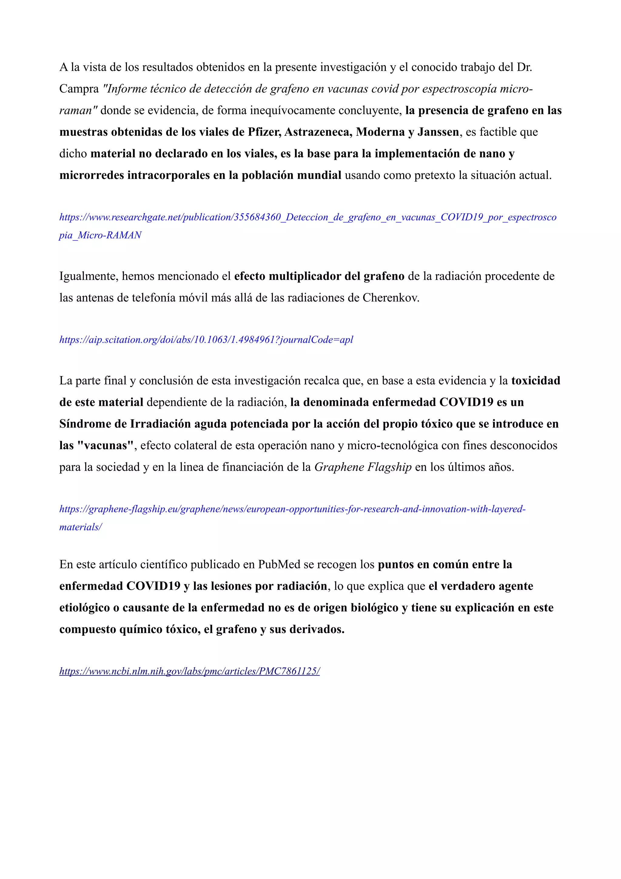 A la vista de los resultados obtenidos en la presente investigación y el conocido trabajo del Dr.
Campra "Informe técnico de detección de grafeno en vacunas covid por espectroscopía micro-
raman" donde se evidencia, de forma inequívocamente concluyente, la presencia de grafeno en las
muestras obtenidas de los viales de Pfizer, Astrazeneca, Moderna y Janssen, es factible que
dicho material no declarado en los viales, es la base para la implementación de nano y
microrredes intracorporales en la población mundial usando como pretexto la situación actual.
https://www.researchgate.net/publication/355684360_Deteccion_de_grafeno_en_vacunas_COVID19_por_espectrosco
pia_Micro-RAMAN
Igualmente, hemos mencionado el efecto multiplicador del grafeno de la radiación procedente de
las antenas de telefonía móvil más allá de las radiaciones de Cherenkov.
https://aip.scitation.org/doi/abs/10.1063/1.4984961?journalCode=apl
La parte final y conclusión de esta investigación recalca que, en base a esta evidencia y la toxicidad
de este material dependiente de la radiación, la denominada enfermedad COVID19 es un
Síndrome de Irradiación aguda potenciada por la acción del propio tóxico que se introduce en
las "vacunas", efecto colateral de esta operación nano y micro-tecnológica con fines desconocidos
para la sociedad y en la linea de financiación de la Graphene Flagship en los últimos años.
https://graphene-flagship.eu/graphene/news/european-opportunities-for-research-and-innovation-with-layered-
materials/
En este artículo científico publicado en PubMed se recogen los puntos en común entre la
enfermedad COVID19 y las lesiones por radiación, lo que explica que el verdadero agente
etiológico o causante de la enfermedad no es de origen biológico y tiene su explicación en este
compuesto químico tóxico, el grafeno y sus derivados.
https://www.ncbi.nlm.nih.gov/labs/pmc/articles/PMC7861125/
 