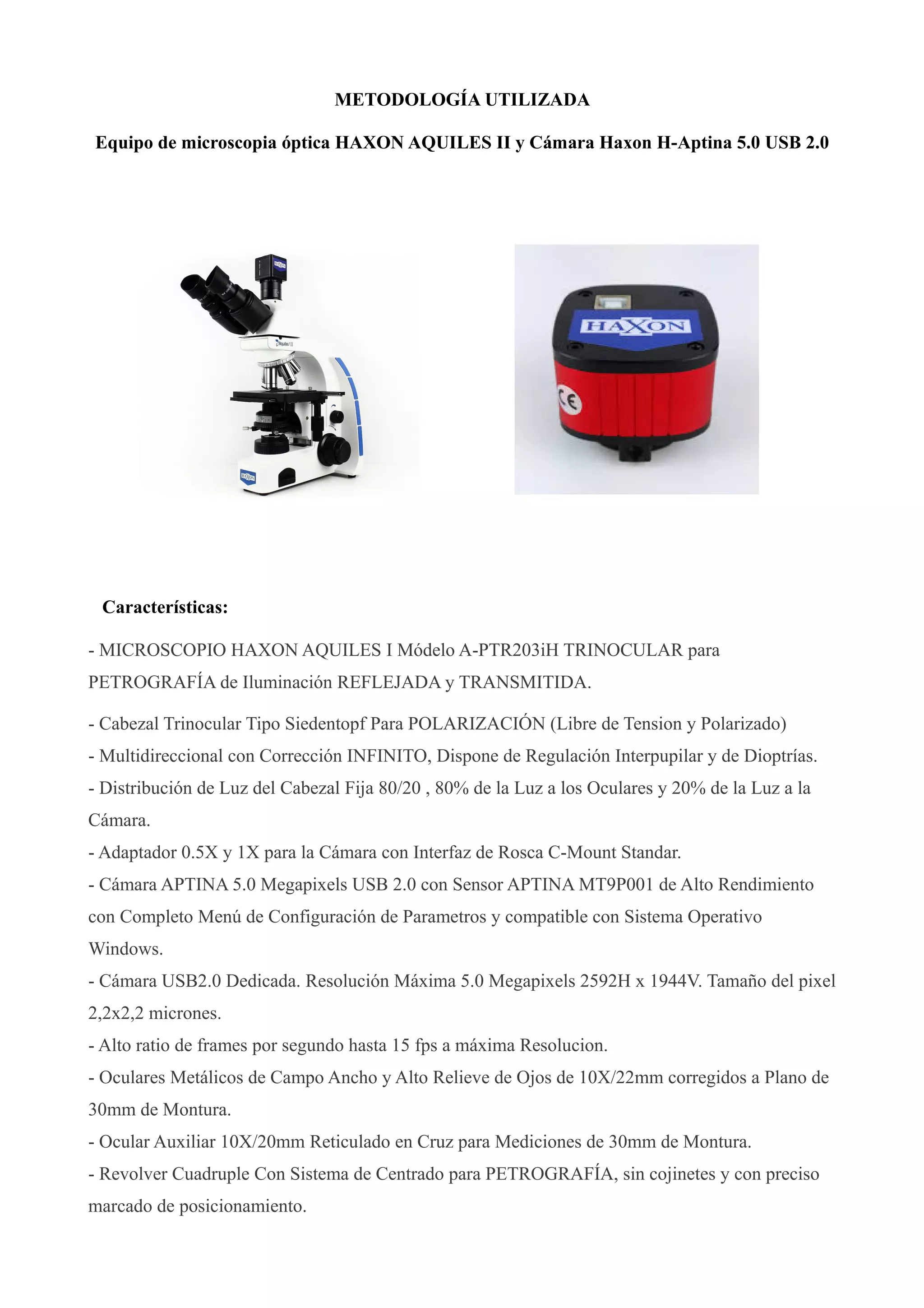 METODOLOGÍA UTILIZADA
Equipo de microscopia óptica HAXON AQUILES II y Cámara Haxon H-Aptina 5.0 USB 2.0
Características:
- MICROSCOPIO HAXON AQUILES I Módelo A-PTR203iH TRINOCULAR para
PETROGRAFÍA de Iluminación REFLEJADA y TRANSMITIDA.
- Cabezal Trinocular Tipo Siedentopf Para POLARIZACIÓN (Libre de Tension y Polarizado)
- Multidireccional con Corrección INFINITO, Dispone de Regulación Interpupilar y de Dioptrías.
- Distribución de Luz del Cabezal Fija 80/20 , 80% de la Luz a los Oculares y 20% de la Luz a la
Cámara.
- Adaptador 0.5X y 1X para la Cámara con Interfaz de Rosca C-Mount Standar.
- Cámara APTINA 5.0 Megapixels USB 2.0 con Sensor APTINA MT9P001 de Alto Rendimiento
con Completo Menú de Configuración de Parametros y compatible con Sistema Operativo
Windows.
- Cámara USB2.0 Dedicada. Resolución Máxima 5.0 Megapixels 2592H x 1944V. Tamaño del pixel
2,2x2,2 micrones.
- Alto ratio de frames por segundo hasta 15 fps a máxima Resolucion.
- Oculares Metálicos de Campo Ancho y Alto Relieve de Ojos de 10X/22mm corregidos a Plano de
30mm de Montura.
- Ocular Auxiliar 10X/20mm Reticulado en Cruz para Mediciones de 30mm de Montura.
- Revolver Cuadruple Con Sistema de Centrado para PETROGRAFÍA, sin cojinetes y con preciso
marcado de posicionamiento.
 