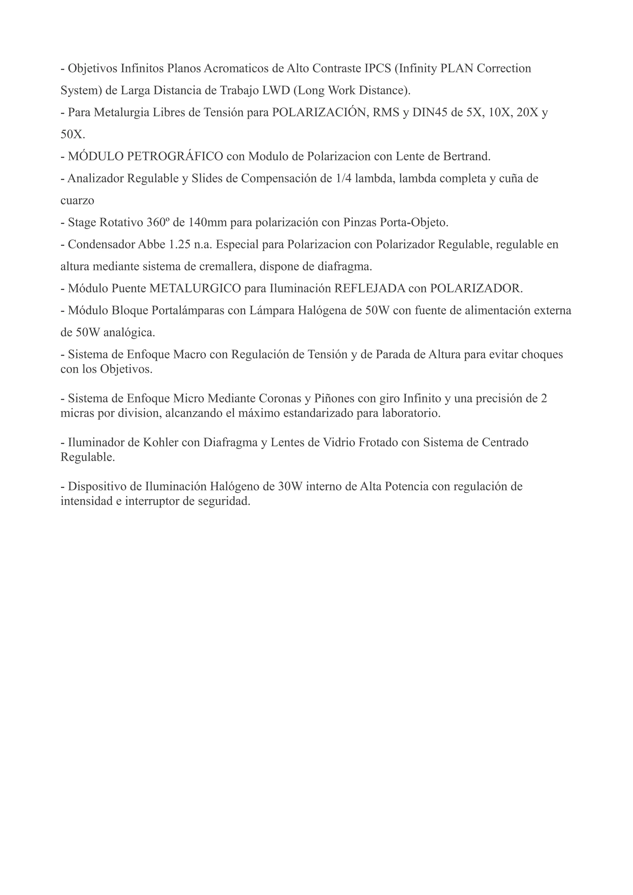 - Objetivos Infinitos Planos Acromaticos de Alto Contraste IPCS (Infinity PLAN Correction
System) de Larga Distancia de Trabajo LWD (Long Work Distance).
- Para Metalurgia Libres de Tensión para POLARIZACIÓN, RMS y DIN45 de 5X, 10X, 20X y
50X.
- MÓDULO PETROGRÁFICO con Modulo de Polarizacion con Lente de Bertrand.
- Analizador Regulable y Slides de Compensación de 1/4 lambda, lambda completa y cuña de
cuarzo
- Stage Rotativo 360º de 140mm para polarización con Pinzas Porta-Objeto.
- Condensador Abbe 1.25 n.a. Especial para Polarizacion con Polarizador Regulable, regulable en
altura mediante sistema de cremallera, dispone de diafragma.
- Módulo Puente METALURGICO para Iluminación REFLEJADA con POLARIZADOR.
- Módulo Bloque Portalámparas con Lámpara Halógena de 50W con fuente de alimentación externa
de 50W analógica.
- Sistema de Enfoque Macro con Regulación de Tensión y de Parada de Altura para evitar choques
con los Objetivos.
- Sistema de Enfoque Micro Mediante Coronas y Piñones con giro Infinito y una precisión de 2
micras por division, alcanzando el máximo estandarizado para laboratorio.
- Iluminador de Kohler con Diafragma y Lentes de Vidrio Frotado con Sistema de Centrado
Regulable.
- Dispositivo de Iluminación Halógeno de 30W interno de Alta Potencia con regulación de
intensidad e interruptor de seguridad.
 