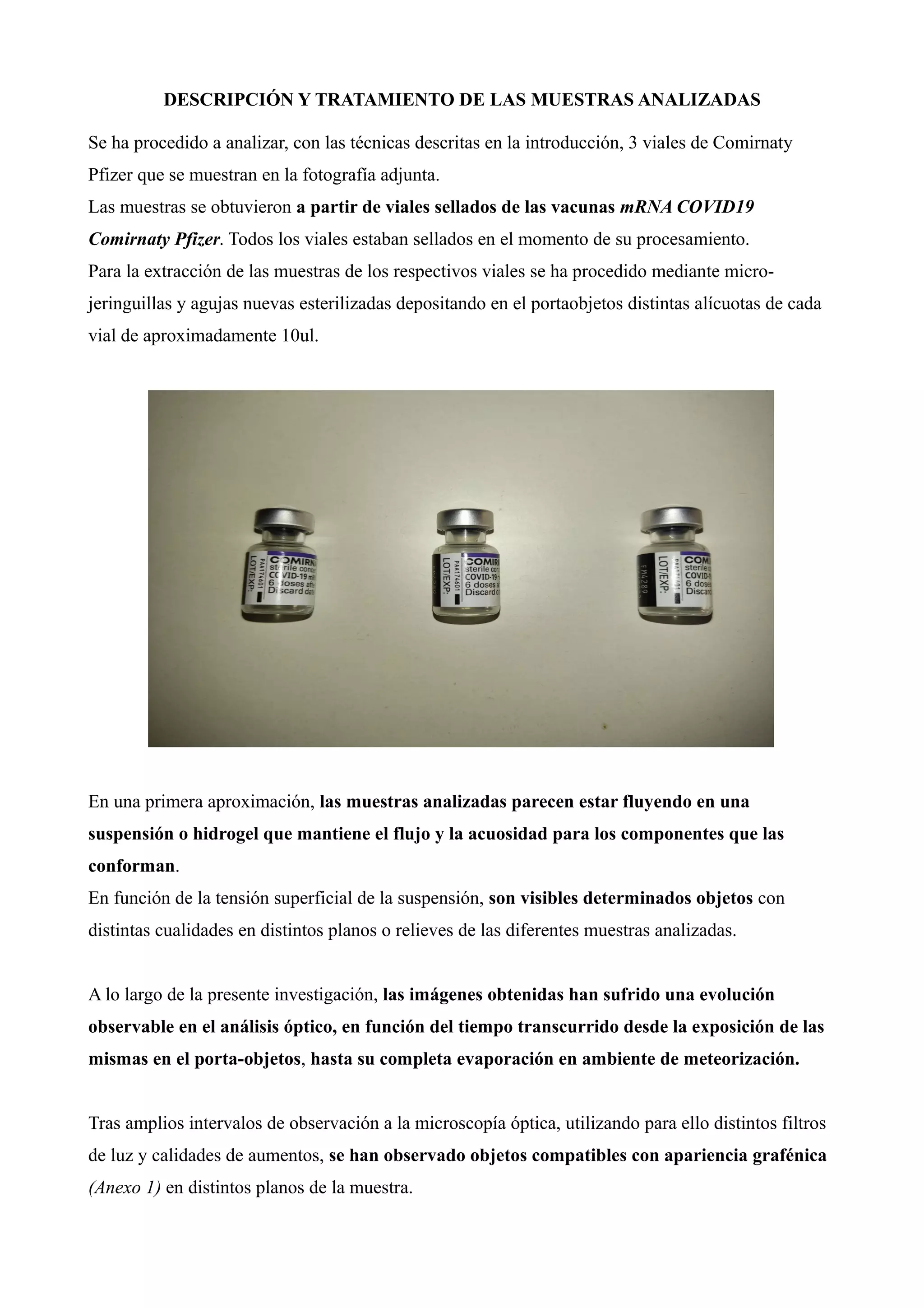 DESCRIPCIÓN Y TRATAMIENTO DE LAS MUESTRAS ANALIZADAS
Se ha procedido a analizar, con las técnicas descritas en la introducción, 3 viales de Comirnaty
Pfizer que se muestran en la fotografía adjunta.
Las muestras se obtuvieron a partir de viales sellados de las vacunas mRNA COVID19
Comirnaty Pfizer. Todos los viales estaban sellados en el momento de su procesamiento.
Para la extracción de las muestras de los respectivos viales se ha procedido mediante micro-
jeringuillas y agujas nuevas esterilizadas depositando en el portaobjetos distintas alícuotas de cada
vial de aproximadamente 10ul.
En una primera aproximación, las muestras analizadas parecen estar fluyendo en una
suspensión o hidrogel que mantiene el flujo y la acuosidad para los componentes que las
conforman.
En función de la tensión superficial de la suspensión, son visibles determinados objetos con
distintas cualidades en distintos planos o relieves de las diferentes muestras analizadas.
A lo largo de la presente investigación, las imágenes obtenidas han sufrido una evolución
observable en el análisis óptico, en función del tiempo transcurrido desde la exposición de las
mismas en el porta-objetos, hasta su completa evaporación en ambiente de meteorización.
Tras amplios intervalos de observación a la microscopía óptica, utilizando para ello distintos filtros
de luz y calidades de aumentos, se han observado objetos compatibles con apariencia grafénica
(Anexo 1) en distintos planos de la muestra.
 