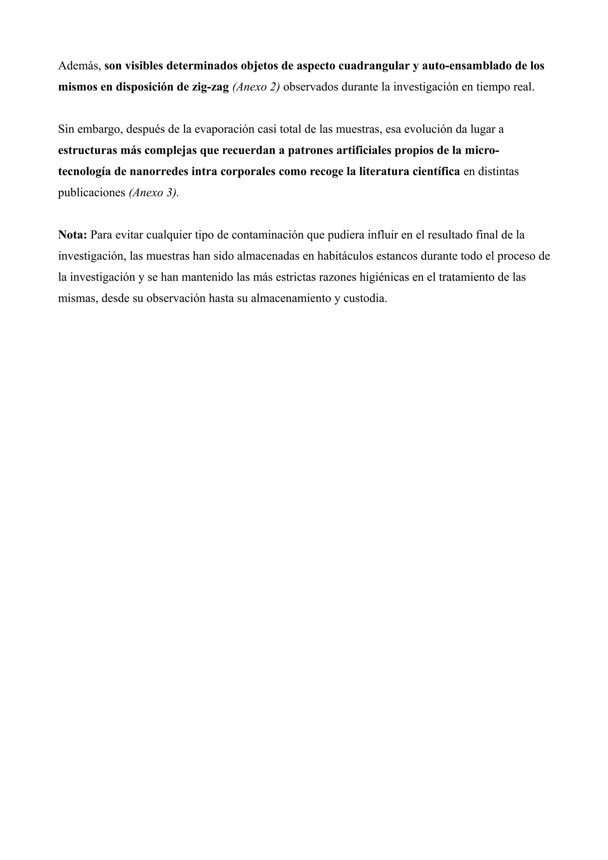 Además, son visibles determinados objetos de aspecto cuadrangular y auto-ensamblado de los
mismos en disposición de zig-zag (Anexo 2) observados durante la investigación en tiempo real.
Sin embargo, después de la evaporación casi total de las muestras, esa evolución da lugar a
estructuras más complejas que recuerdan a patrones artificiales propios de la micro-
tecnología de nanorredes intra corporales como recoge la literatura científica en distintas
publicaciones (Anexo 3).
Nota: Para evitar cualquier tipo de contaminación que pudiera influir en el resultado final de la
investigación, las muestras han sido almacenadas en habitáculos estancos durante todo el proceso de
la investigación y se han mantenido las más estrictas razones higiénicas en el tratamiento de las
mismas, desde su observación hasta su almacenamiento y custodia.
 