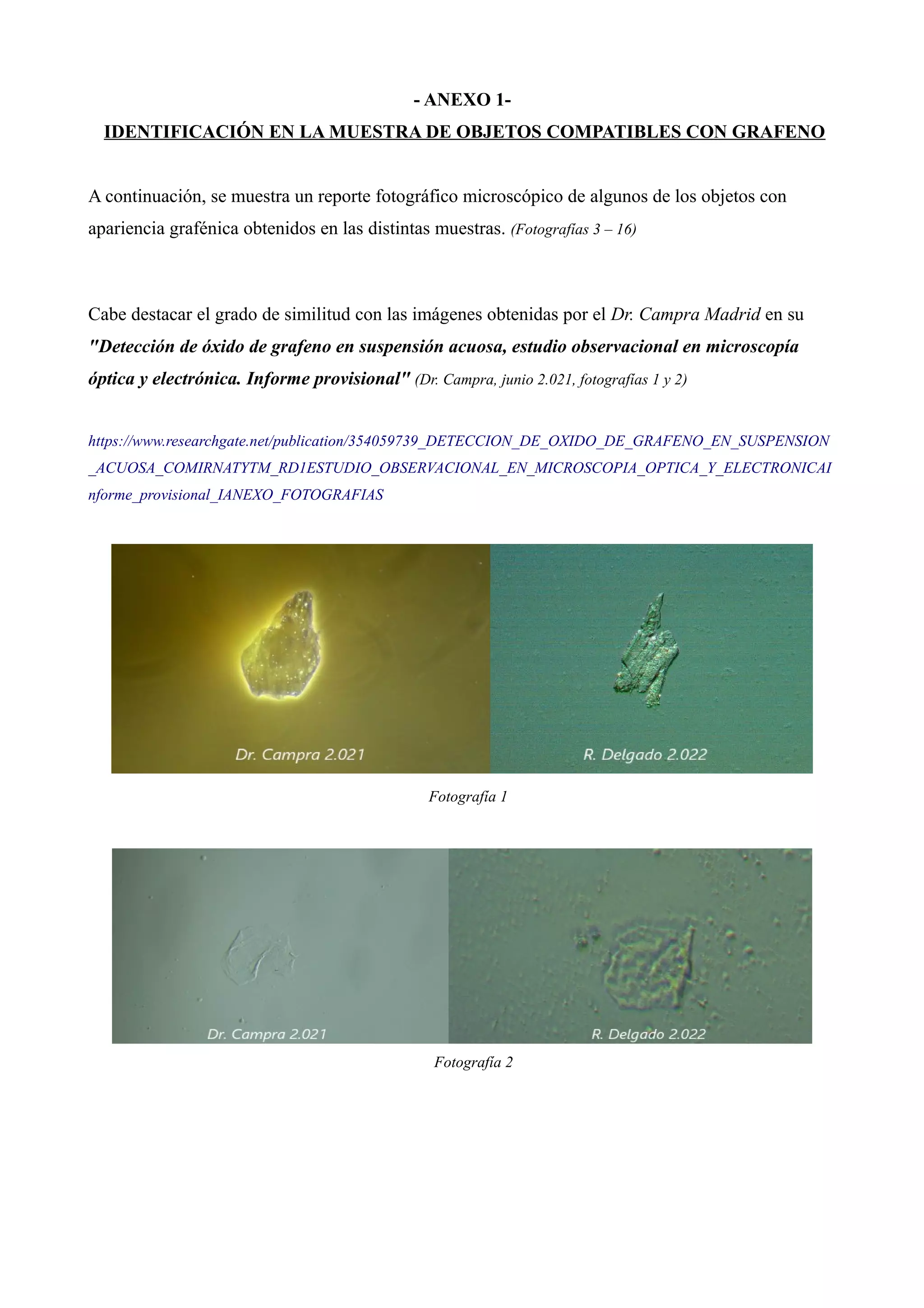 - ANEXO 1-
IDENTIFICACIÓN EN LA MUESTRA DE OBJETOS COMPATIBLES CON GRAFENO
A continuación, se muestra un reporte fotográfico microscópico de algunos de los objetos con
apariencia grafénica obtenidos en las distintas muestras. (Fotografías 3 – 16)
Cabe destacar el grado de similitud con las imágenes obtenidas por el Dr. Campra Madrid en su
"Detección de óxido de grafeno en suspensión acuosa, estudio observacional en microscopía
óptica y electrónica. Informe provisional" (Dr. Campra, junio 2.021, fotografías 1 y 2)
https://www.researchgate.net/publication/354059739_DETECCION_DE_OXIDO_DE_GRAFENO_EN_SUSPENSION
_ACUOSA_COMIRNATYTM_RD1ESTUDIO_OBSERVACIONAL_EN_MICROSCOPIA_OPTICA_Y_ELECTRONICAI
nforme_provisional_IANEXO_FOTOGRAFIAS
Fotografía 1
Fotografía 2
 