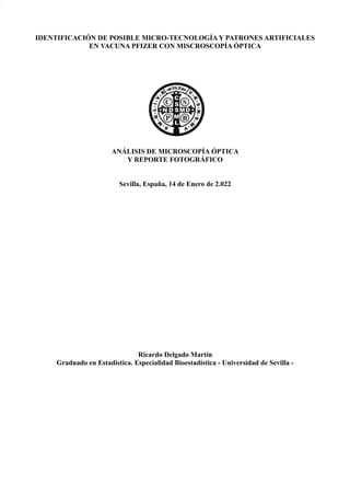 IDENTIFICACIÓN DE POSIBLE MICRO-TECNOLOGÍA Y PATRONES ARTIFICIALES
EN VACUNA PFIZER CON MISCROSCOPÍA ÓPTICA
ANÁLISIS DE MICROSCOPÍA ÓPTICA
Y REPORTE FOTOGRÁFICO
Sevilla, España, 14 de Enero de 2.022
Ricardo Delgado Martín
Graduado en Estadística. Especialidad Bioestadística - Universidad de Sevilla -
 