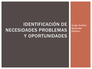Jorge Aníbal
Quezada
Ulibarri
IDENTIFICACIÓN DE
NECESIDADES PROBLEMAS
Y OPORTUNIDADES
 