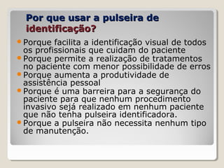 Por que usar a pulseira dePor que usar a pulseira de
identificação?identificação?
Porque facilita a identificação visual de todos
os profissionais que cuidam do paciente
Porque permite a realização de tratamentos
no paciente com menor possibilidade de erros
Porque aumenta a produtividade de
assistência pessoal
Porque é uma barreira para a segurança do
paciente para que nenhum procedimento
invasivo sejá realizado em nenhum paciente
que não tenha pulseira identificadora.
Porque a pulseira não necessita nenhum tipo
de manutenção.
 