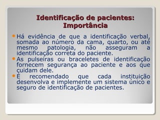 Identificação de pacientes:Identificação de pacientes:
ImportânciaImportância
Há evidência de que a identificação verbal,
somada ao número da cama, quarto, ou até
mesmo patologia, não asseguram a
identificação correta do paciente.
As pulseiras ou braceletes de identificação
fornecem segurança ao paciente e aos que
cuidam dele.
É recomendado que cada instituição
desenvolva e implemente um sistema único e
seguro de identificação de pacientes.
 