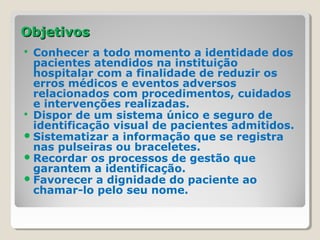 ObjetivosObjetivos
 Conhecer a todo momento a identidade dos
pacientes atendidos na instituição
hospitalar com a finalidade de reduzir os
erros médicos e eventos adversos
relacionados com procedimentos, cuidados
e intervenções realizadas.
 Dispor de um sistema único e seguro de
identificação visual de pacientes admitidos.
Sistematizar a informação que se registra
nas pulseiras ou braceletes.
Recordar os processos de gestão que
garantem a identificação.
Favorecer a dignidade do paciente ao
chamar-lo pelo seu nome.
 
