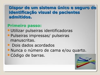 Dispor de um sistema único e seguro deDispor de um sistema único e seguro de
identificação visual de pacientesidentificação visual de pacientes
admitidos.admitidos.
Primeiro passo:
Utilizar pulseiras identificadoras
Pulseiras impressas/ pulseiras
manuscritas.
 Dois dados acordados
Nunca o número de cama e/ou quarto.
Código de barras.
 