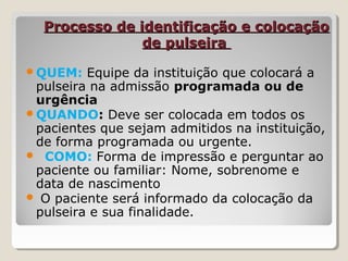 Processo de identificação e colocaçãoProcesso de identificação e colocação
de pulseirade pulseira
QUEM: Equipe da instituição que colocará a
pulseira na admissão programada ou de
urgência
QUANDO: Deve ser colocada em todos os
pacientes que sejam admitidos na instituição,
de forma programada ou urgente.
 COMO: Forma de impressão e perguntar ao
paciente ou familiar: Nome, sobrenome e
data de nascimento
 O paciente será informado da colocação da
pulseira e sua finalidade.
 