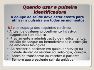 Quando usar a pulseiraQuando usar a pulseira
identificadoraidentificadora
A equipe de saúde deve estar atenta para
utilizar a pulseira em todos os momentos.
Não se esqueça dos seguintes cenários:
 Antes de qualquer procedimento invasivo,
diagnóstico terapéutico
 Previamente a administração de medicamentos,
infusão de sangue ou hemoderivados e extração
de amostras biológicas
 Ao receber o paciente em qualquer serviço ou
unidade dentro da instituição(radiologia, cirurgia)
 Antes de transportar ou receber o paciente
 Sempre que o paciente sair da unidade
 