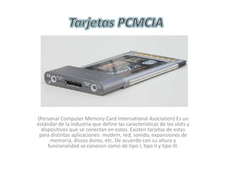 Tarjetas PCMCIA (Personal Computer Memory Card International Asociation) Es un estándar de la industria que define las características de los slots y dispositivos que se conectan en estos. Existen tarjetas de estas para distintas aplicaciones: modem, red, sonido, expansiones de memoria, discos duros, etc. De acuerdo con su altura y funcionalidad se conocen como de tipo I, tipo II y tipo III. 