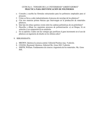 CETIS No 6 - TOMADO DE LA UNIVERSIDAD “LIBERTADORES”
PRÁCTICA PARA IDENTIFICACIÓN DE POLÍMEROS
e. Consulte y escriba las fórmulas estructurales para los polímeros empleados para el
proyecto.
f. Cómo se lleva a cabo industrialmente el proceso de reciclaje de los plásticos?
g. Cite tres materias primas básicas que intervengan en la producción de materiales
plásticos.
h. Qué tipo de enlace químico existe entre las cadenas poliméricas de un polietileno?
i. Describa y dibuje los siguientes procesos de polimerización: a) en bloque, b) en
solución c) en suspensión d) en emulsión.
j. En su opinión, Cuáles son las ventajas que justifican el gran incremento en el uso de
plásticos en ingeniería de diseño en los últimos años?
9. BIBLIOGRAFÍA
a. BROWN. Química la ciencia central. Editorial Prentice may. 9 edición.
b. CHANG, Raymond. Química. Editorial Mc. Graw Hill. 9 edición.
c. SMITH, William. Fundamentos de ciencia e ingeniería de los materiales. Mc. Graw
Hill.
 