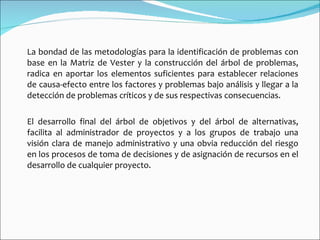 La bondad de las metodologías para la identificación de problemas con base en la Matriz de Vester y la construcción del árbol de problemas, radica en aportar los elementos suficientes para establecer relaciones de causa-efecto entre los factores y problemas bajo análisis y llegar a la detección de problemas críticos y de sus respectivas consecuencias. El desarrollo final del árbol de objetivos y del árbol de alternativas, facilita al administrador de proyectos y a los grupos de trabajo una visión clara de manejo administrativo y una obvia reducción del riesgo en los procesos de toma de decisiones y de asignación de recursos en el desarrollo de cualquier proyecto. 