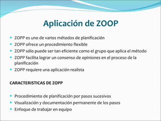 Aplicación de ZOOP ZOPP es uno de varios métodos de planificación  ZOPP ofrece un procedimiento flexible  ZOPP sólo puede ser tan eficiente como el grupo que aplica el método  ZOPP facilita lograr un consenso de opiniones en el proceso de la planificación  ZOPP requiere una aplicación realista  CARACTERISTICAS DE ZOPP Procedimiento de planificación por pasos sucesivos  Visualización y documentación permanente de los pasos  Enfoque de trabajar en equipo  