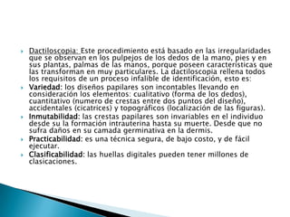 Dactiloscopia: Este procedimiento está basado en las irregularidades que se observan en los pulpejos de los dedos de la mano, pies y en sus plantas, palmas de las manos, porque poseen características que las transforman en muy particulares. La dactiloscopia rellena todos los requisitos de un proceso infalible de identificación, esto es:Variedad: los diseños papilares son incontables llevando en consideración los elementos: cualitativo (forma de los dedos), cuantitativo (numero de crestas entre dos puntos del diseño), accidentales (cicatrices) y topográficos (localización de las figuras).Inmutabilidad: las crestas papilares son invariables en el individuo desde su la formación intrauterina hasta su muerte. Desde que no sufra daños en su camada germinativa en la dermis.Practicabilidad: es una técnica segura, de bajo costo, y de fácil ejecutar.Clasificabilidad: las huellas digitales pueden tener millones de clasicaciones.