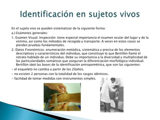 En el sujeto vivo se pueden sistematizar de la siguiente forma:a.) Exámenes generales: 1. Examen Visual. Inspección: tiene especial importancia el examen ocular del lugar y de la víctima, así como los métodos de recogida y transporte. A veces en estos casos se pierden pruebas fundamentales.2. Datos Fisonómicos: enumeración metódica, sistemática y precisa de los elementos descriptivos y característicos del individuo, que constituye lo que Bertillón llamó el retrato hablado de un individuo. Debe su importancia a la diversidad y multiplicidad de las particularidades somáticas que aseguran la diferenciación morfológica individual. Bertillón ideó las bases de la identificación antropométrica, que son las siguientes:- el esqueleto no cambia a partir de los 20años.- no existen 2 personas con la totalidad de los rasgos idénticos.- facilidad de tomar medidas con instrumentos simples.Identificación en sujetos vivos