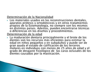 Determinación de la Nacionalidad Los materiales usados en las reconstrucciones dentales, aparatos prótesis y ortodóncicos y en otros tratamientos propios de la Estomatología, no siempre son los mismos en distintos países. Además, pueden encontrarse técnicas o diferencias en los diseños y procedimientos. Determinación de la edadLa maduración dentaria principalmente y el brote de los dientes son los recursos más eficientes para estimar la edad en niños pequeños y en subadultos y puede ser de gran ayuda el estado de calificación de los terceros molares en individuos con menos de 25 años de edad y el grado de desgaste fisiológico de  las caras oclusales de los dientes causadas por la masticación.