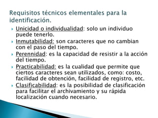 Unicidad o individualidad: solo un individuo puede tenerlo.Inmutabilidad: son caracteres que no cambian con el paso del tiempo.Perennidad: es la capacidad de resistir a la acción del tiempo.Practicabilidad: es la cualidad que permite que ciertos caracteres sean utilizados, como: costo, facilidad de obtención, facilidad de registro, etc.Clasificabilidad: es la posibilidad de clasificación para facilitar el archivamiento y su rápida localización cuando necesario.Requisitos técnicos elementales para la identificación.