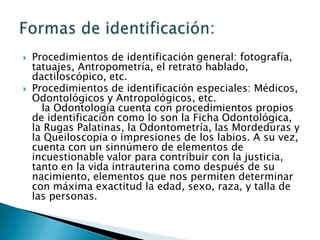 Procedimientos de identificación general: fotografía, tatuajes, Antropometría, el retrato hablado, dactiloscópico, etc.Procedimientos de identificación especiales: Médicos, Odontológicos y Antropológicos, etc.   la Odontología cuenta con procedimientos propios de identificación como lo son la Ficha Odontológica, la Rugas Palatinas, la Odontometría, las Mordeduras y la Queiloscopia o impresiones de los labios. A su vez, cuenta con un sinnúmero de elementos de incuestionable valor para contribuir con la justicia, tanto en la vida intrauterina como después de su nacimiento, elementos que nos permiten determinar con máxima exactitud la edad, sexo, raza, y talla de las personas.Formas de identificación: 