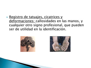 Registro de tatuajes, cicatrices y deformaciones: callosidades en las manos, y cualquier otro signo profesional, que pueden ser de utilidad en la identificación. 