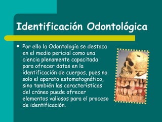 Identificación Odontológica Por ello la Odontología se destaca en el medio pericial como una ciencia plenamente capacitada para ofrecer datos en la identificación de cuerpos, pues no solo el aparato estomatognático, sino también las características del cráneo puede ofrecer elementos valiosos para el proceso de identificación. 