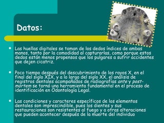 Datos: Las huellas digitales se toman de los dedos índices de ambas manos, tanto por la comodidad al capturarlas, como porque estos dedos están menos propensos que los pulgares a sufrir accidentes que dejen cicatriz. Poco tiempo después del descubrimiento de los rayos X, en el final del siglo XIX, y a lo largo del siglo XX, el análisis de registros dentales acompañados de radiografías  ante  y  post-mortem  se tornó una herramienta fundamental en el proceso de identificación en Odontología Legal. Las condiciones y caracteres específicos de los elementos dentales son imprescindible, pues los dientes y sus restauraciones son resistentes al fuego y a otras alteraciones que pueden acontecer después de la muerte del individuo  