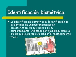 Identificación biométrica La Identificación biométrica es la verificación de la identidad de una persona basado en características de su cuerpo o de su comportamiento, utilizando por ejemplo su mano, el iris de su ojo, su voz o su cara en el reconocimiento facial.  