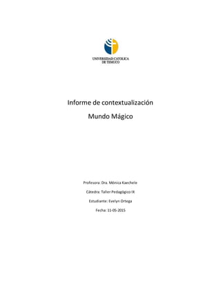 Informe de contextualización
Mundo Mágico
Profesora: Dra. Mónica Kaechele
Cátedra: Taller Pedagógico IX
Estudiante: Evelyn Ortega
Fecha: 11-05-2015
 
