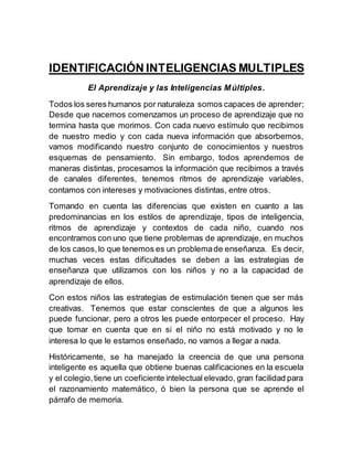 IDENTIFICACIÓN INTELIGENCIAS MULTIPLES 
El Aprendizaje y las Inteligencias Múltiples. 
Todos los seres humanos por naturaleza somos capaces de aprender; 
Desde que nacemos comenzamos un proceso de aprendizaje que no 
termina hasta que morimos. Con cada nuevo estímulo que recibimos 
de nuestro medio y con cada nueva información que absorbemos, 
vamos modificando nuestro conjunto de conocimientos y nuestros 
esquemas de pensamiento. Sin embargo, todos aprendemos de 
maneras distintas, procesamos la información que recibimos a través 
de canales diferentes, tenemos ritmos de aprendizaje variables, 
contamos con intereses y motivaciones distintas, entre otros. 
Tomando en cuenta las diferencias que existen en cuanto a las 
predominancias en los estilos de aprendizaje, tipos de inteligencia, 
ritmos de aprendizaje y contextos de cada niño, cuando nos 
encontramos con uno que tiene problemas de aprendizaje, en muchos 
de los casos, lo que tenemos es un problema de enseñanza. Es decir, 
muchas veces estas dificultades se deben a las estrategias de 
enseñanza que utilizamos con los niños y no a la capacidad de 
aprendizaje de ellos. 
Con estos niños las estrategias de estimulación tienen que ser más 
creativas. Tenemos que estar conscientes de que a algunos les 
puede funcionar, pero a otros les puede entorpecer el proceso. Hay 
que tomar en cuenta que en si el niño no está motivado y no le 
interesa lo que le estamos enseñado, no vamos a llegar a nada. 
Históricamente, se ha manejado la creencia de que una persona 
inteligente es aquella que obtiene buenas calificaciones en la escuela 
y el colegio, tiene un coeficiente intelectual elevado, gran facilidad para 
el razonamiento matemático, ó bien la persona que se aprende el 
párrafo de memoria. 
 