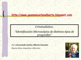 http://www.guzmancarlosalberto.blogspot.com Criminalística: “ Identificación Microscópica de distintos tipos de proyectiles” Por:  Licenciado Carlos Alberto Guzmán Buenos Aires, Argentina- Julio 2011 
