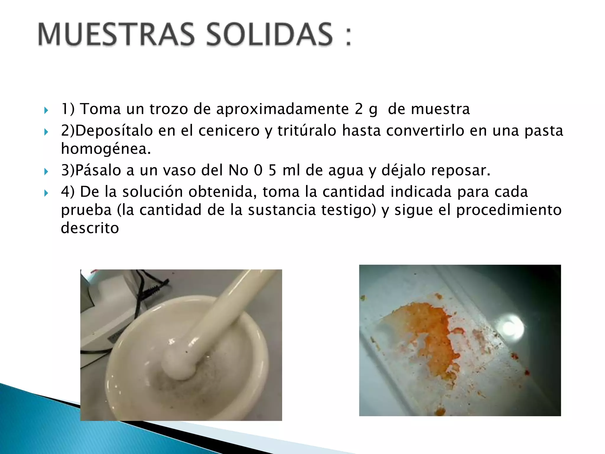    1) Toma un trozo de aproximadamente 2 g de muestra
   2)Deposítalo en el cenicero y tritúralo hasta convertirlo en una pasta
    homogénea.
   3)Pásalo a un vaso del No 0 5 ml de agua y déjalo reposar.
   4) De la solución obtenida, toma la cantidad indicada para cada
    prueba (la cantidad de la sustancia testigo) y sigue el procedimiento
    descrito
 