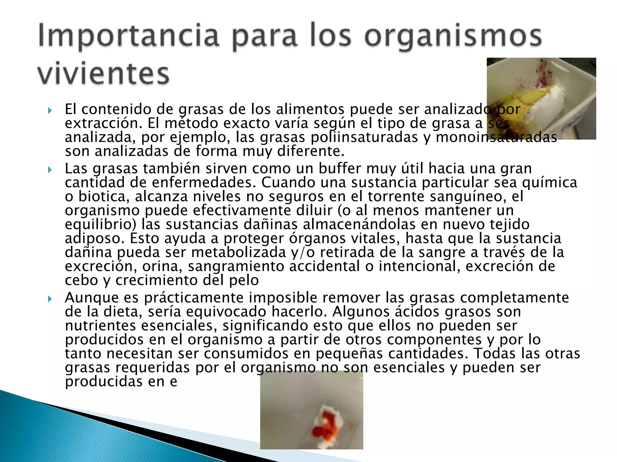    El contenido de grasas de los alimentos puede ser analizado por
    extracción. El método exacto varía según el tipo de grasa a ser
    analizada, por ejemplo, las grasas poliinsaturadas y monoinsaturadas
    son analizadas de forma muy diferente.
   Las grasas también sirven como un buffer muy útil hacia una gran
    cantidad de enfermedades. Cuando una sustancia particular sea química
    o biotica, alcanza niveles no seguros en el torrente sanguíneo, el
    organismo puede efectivamente diluir (o al menos mantener un
    equilibrio) las sustancias dañinas almacenándolas en nuevo tejido
    adiposo. Esto ayuda a proteger órganos vitales, hasta que la sustancia
    dañina pueda ser metabolizada y/o retirada de la sangre a través de la
    excreción, orina, sangramiento accidental o intencional, excreción de
    cebo y crecimiento del pelo
   Aunque es prácticamente imposible remover las grasas completamente
    de la dieta, sería equivocado hacerlo. Algunos ácidos grasos son
    nutrientes esenciales, significando esto que ellos no pueden ser
    producidos en el organismo a partir de otros componentes y por lo
    tanto necesitan ser consumidos en pequeñas cantidades. Todas las otras
    grasas requeridas por el organismo no son esenciales y pueden ser
    producidas en e
 