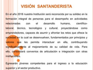 VISIÓN  SANTANDERISTAEn el año 2018 nuestra Institución será reconocida por su solidez en la formación integral de personas para el desempeño en actividades relacionadas con el desarrollo humano, científico-laboral, técnico, tecnológico y cultural, proyectándose como emprendedores, capaces de asumir y afrontar los retos que ofrece la sociedad en la cual se desenvuelven, fundamentados por principios y valores que les permita interactuar en ella, contribuyendo significativamente al mejoramiento de su calidad de vida. Para ello, consolidará convenios de articulación e integración con otras instituciones. Egresarán jóvenes competentes para el ingreso a la educación superior y el sector productivo. 