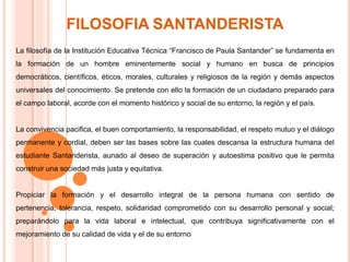 FILOSOFIA SANTANDERISTALa filosofía de la Institución Educativa Técnica “Francisco de Paula Santander” se fundamenta en la formación de un hombre eminentemente social y humano en busca de principios democráticos, científicos, éticos, morales, culturales y religiosos de la región y demás aspectos universales del conocimiento. Se pretende con ello la formación de un ciudadano preparado para el campo laboral, acorde con el momento histórico y social de su entorno, la región y el país.La convivencia pacifica, el buen comportamiento, la responsabilidad, el respeto mutuo y el diálogo permanente y cordial, deben ser las bases sobre las cuales descansa la estructura humana del estudiante Santanderista, aunado al deseo de superación y autoestima positivo que le permita construir una sociedad más justa y equitativa.Propiciar la formación y el desarrollo integral de la persona humana con sentido de pertenencia, tolerancia, respeto, solidaridad comprometido con su desarrollo personal y social; preparándolo para la vida laboral e intelectual, que contribuya significativamente con el mejoramiento de su calidad de vida y el de su entorno 